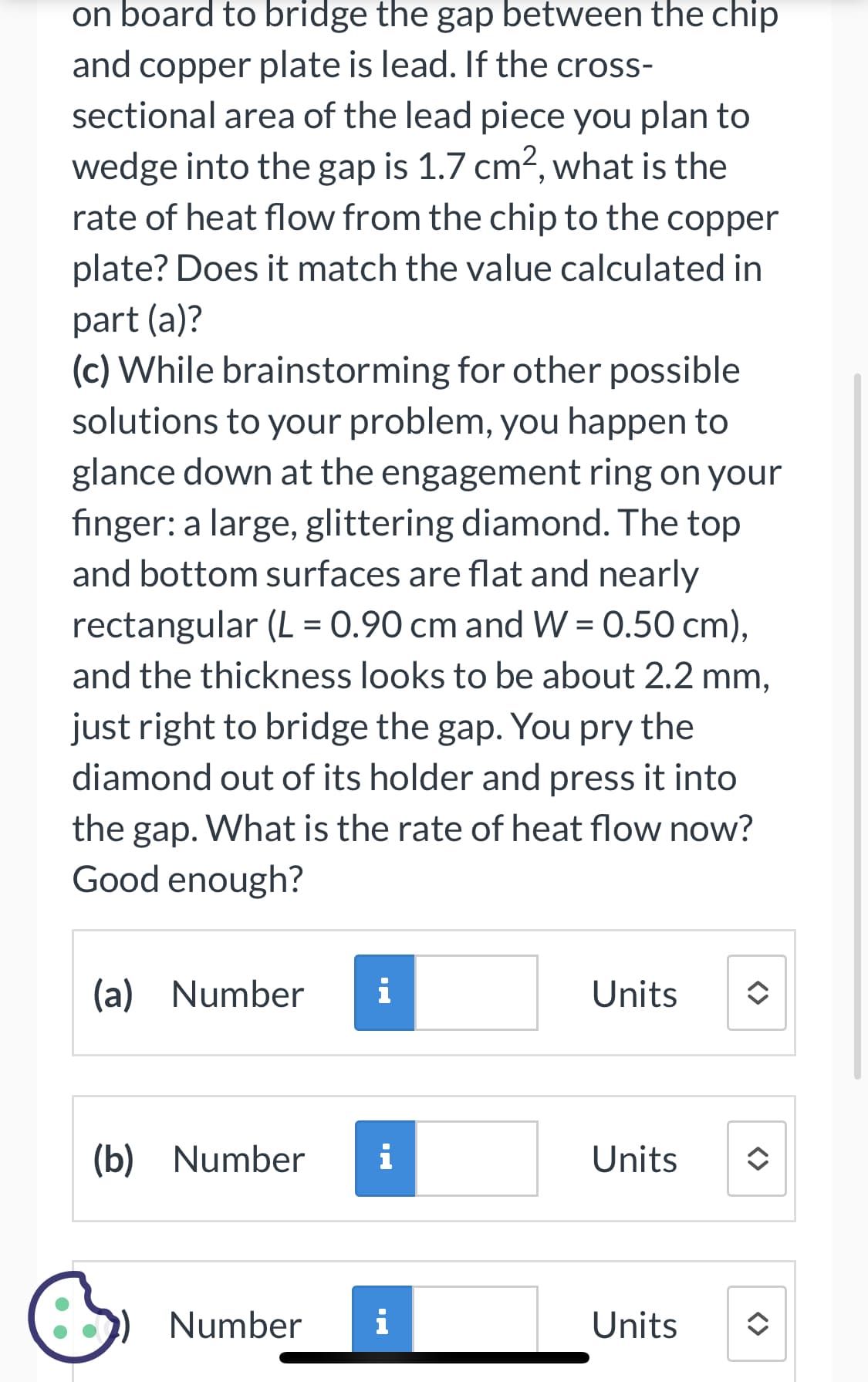 on board to bridge the gap between the chip
and copper plate is lead. If the cross-
sectional area of the lead piece you plan to
wedge into the gap is 1.7 cm², what is the
rate of heat flow from the chip to the copper
plate? Does it match the value calculated in
part (a)?
(c) While brainstorming for other possible
solutions to your problem, you happen to
glance down at the engagement ring on your
finger: a large, glittering diamond. The top
and bottom surfaces are flat and nearly
rectangular (L = 0.90 cm and W = 0.50 cm),
and the thickness looks to be about 2.2 mm,
just right to bridge the gap. You pry the
diamond out of its holder and press it into
the gap. What is the rate of heat flow now?
Good enough?
(a) Number
(b) Number i
&
i
Number
i
Units
Units
Units
<>
<>
<>