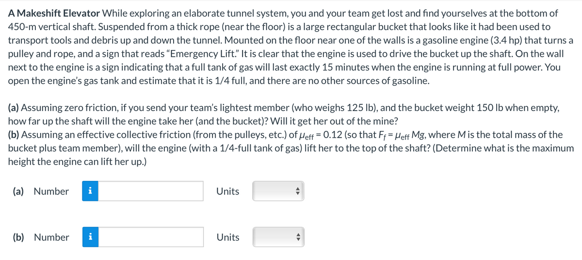 A Makeshift Elevator While exploring an elaborate tunnel system, you and your team get lost and find yourselves at the bottom of
450-m vertical shaft. Suspended from a thick rope (near the floor) is a large rectangular bucket that looks like it had been used to
transport tools and debris up and down the tunnel. Mounted on the floor near one of the walls is a gasoline engine (3.4 hp) that turns a
pulley and rope, and a sign that reads "Emergency Lift." It is clear that the engine is used to drive the bucket up the shaft. On the wall
next to the engine is a sign indicating that a full tank of gas will last exactly 15 minutes when the engine is running at full power. You
open the engine's gas tank and estimate that it is 1/4 full, and there are no other sources of gasoline.
(a) Assuming zero friction, if you send your team's lightest member (who weighs 125 lb), and the bucket weight 150 lb when empty,
how far up the shaft will the engine take her (and the bucket)? Will it get her out of the mine?
(b) Assuming an effective collective friction (from the pulleys, etc.) of Meff = 0.12 (so that Ff = Heff Mg, where M is the total mass of the
bucket plus team member), will the engine (with a 1/4-full tank of gas) lift her to the top of the shaft? (Determine what is the maximum
height the engine can lift her up.)
(a) Number
(b) Number
MO
IN
Units
Units
◄►