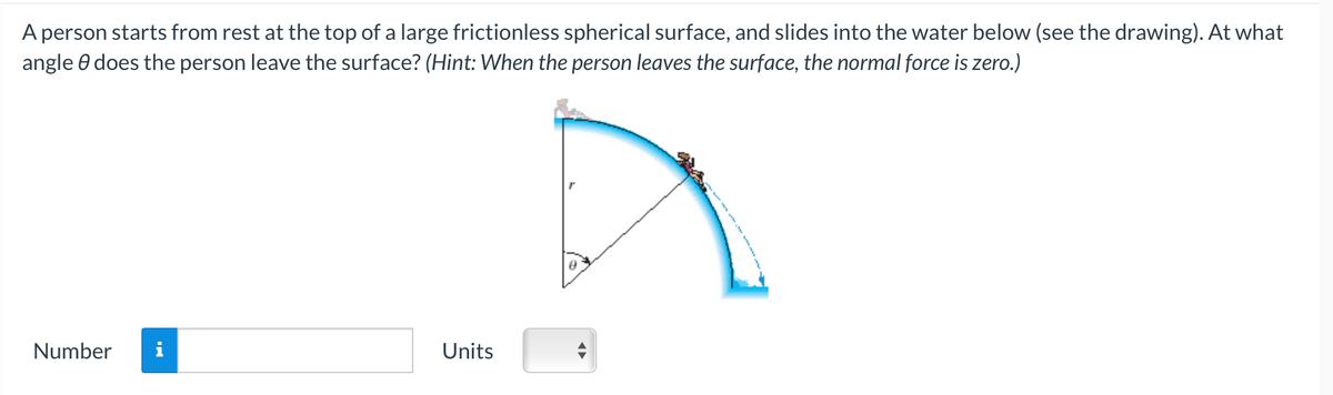 A person starts from rest at the top of a large frictionless spherical surface, and slides into the water below (see the drawing). At what
angle does the person leave the surface? (Hint: When the person leaves the surface, the normal force is zero.)
Number
Units
8