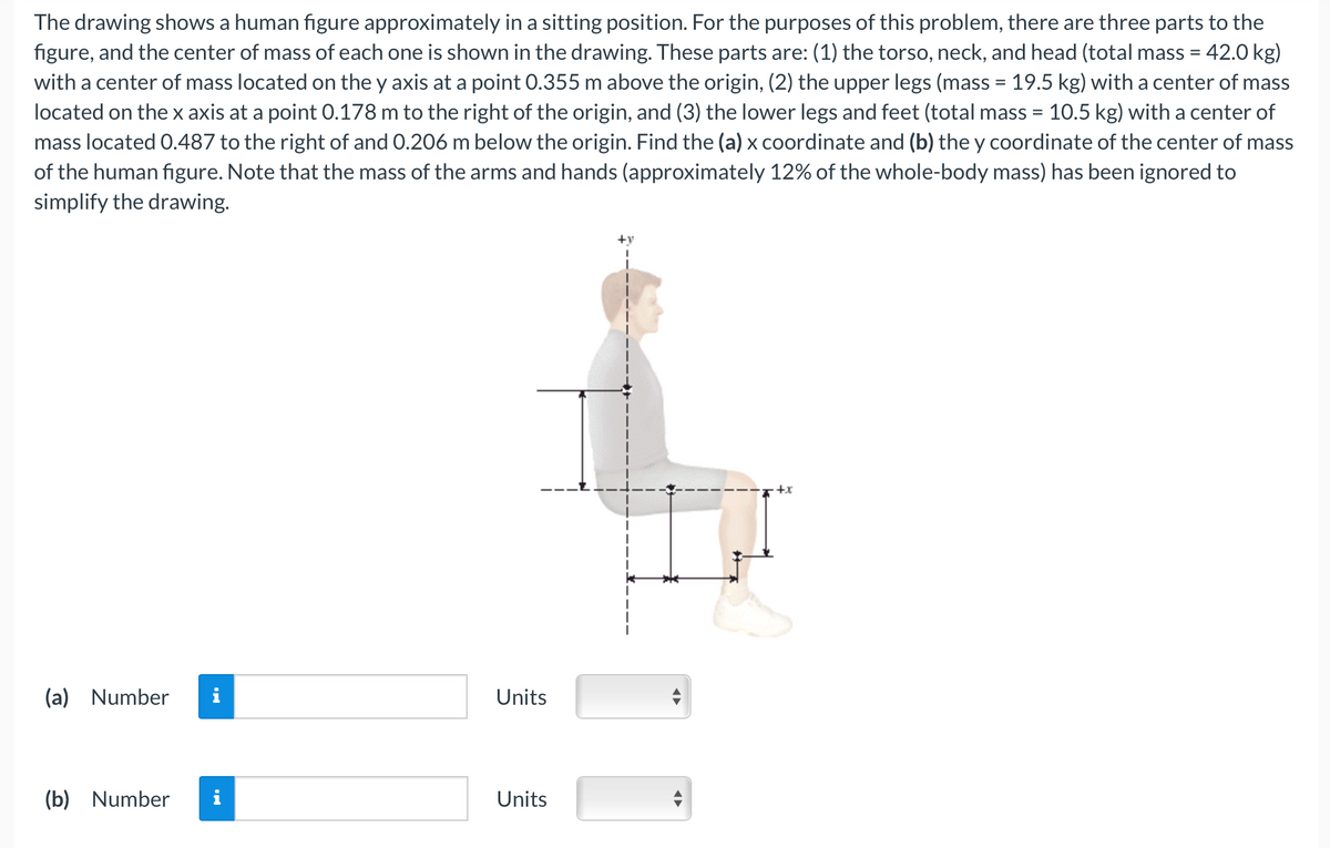 The drawing shows a human figure approximately in a sitting position. For the purposes of this problem, there are three parts to the
figure, and the center of mass of each one is shown in the drawing. These parts are: (1) the torso, neck, and head (total mass = 42.0 kg)
with a center of mass located on the y axis at a point 0.355 m above the origin, (2) the upper legs (mass = 19.5 kg) with a center of mass
located on the x axis at a point 0.178 m to the right of the origin, and (3) the lower legs and feet (total mass = 10.5 kg) with a center of
mass located 0.487 to the right of and 0.206 m below the origin. Find the (a) x coordinate and (b) the y coordinate of the center of mass
of the human figure. Note that the mass of the arms and hands (approximately 12% of the whole-body mass) has been ignored to
simplify the drawing.
(a) Number
(b) Number
Units
Units