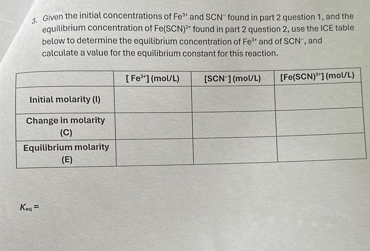 3. Given the initial concentrations of Fe3+ and SCN found in part 2 question 1, and the
equilibrium concentration of Fe(SCN)2+ found in part 2 question 2, use the ICE table
below to determine the equilibrium concentration of Fe3+ and of SCN, and
calculate a value for the equilibrium constant for this reaction.
[Fe3+] (mol/L)
[SCN] (mol/L)
Initial molarity (I)
Change in molarity
(C)
Equilibrium molarity
(E)
Keq=
[Fe(SCN)2] (mol/L)