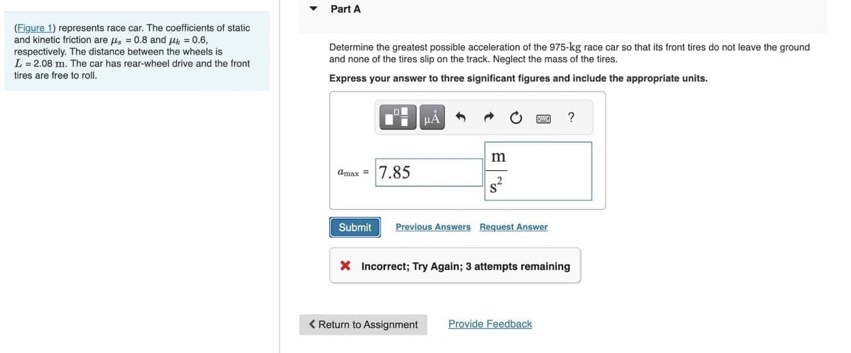 (Figure 1) represents race car. The coefficients of static
and kinetic friction are μs = 0.8 and μk = 0.6,
respectively. The distance between the wheels is
L = 2.08 m. The car has rear-wheel drive and the front
tires are free to roll.
Part A
Determine the greatest possible acceleration of the 975-kg race car so that its front tires do not leave the ground
and none of the tires slip on the track. Neglect the mass of the tires.
Express your answer to three significant figures and include the appropriate units.
@max = 7.85
Submit
µÅ
m
2
S
Previous Answers Request Answer
X Incorrect; Try Again; 3 attempts remaining
< Return to Assignment
Provide Feedback
?
