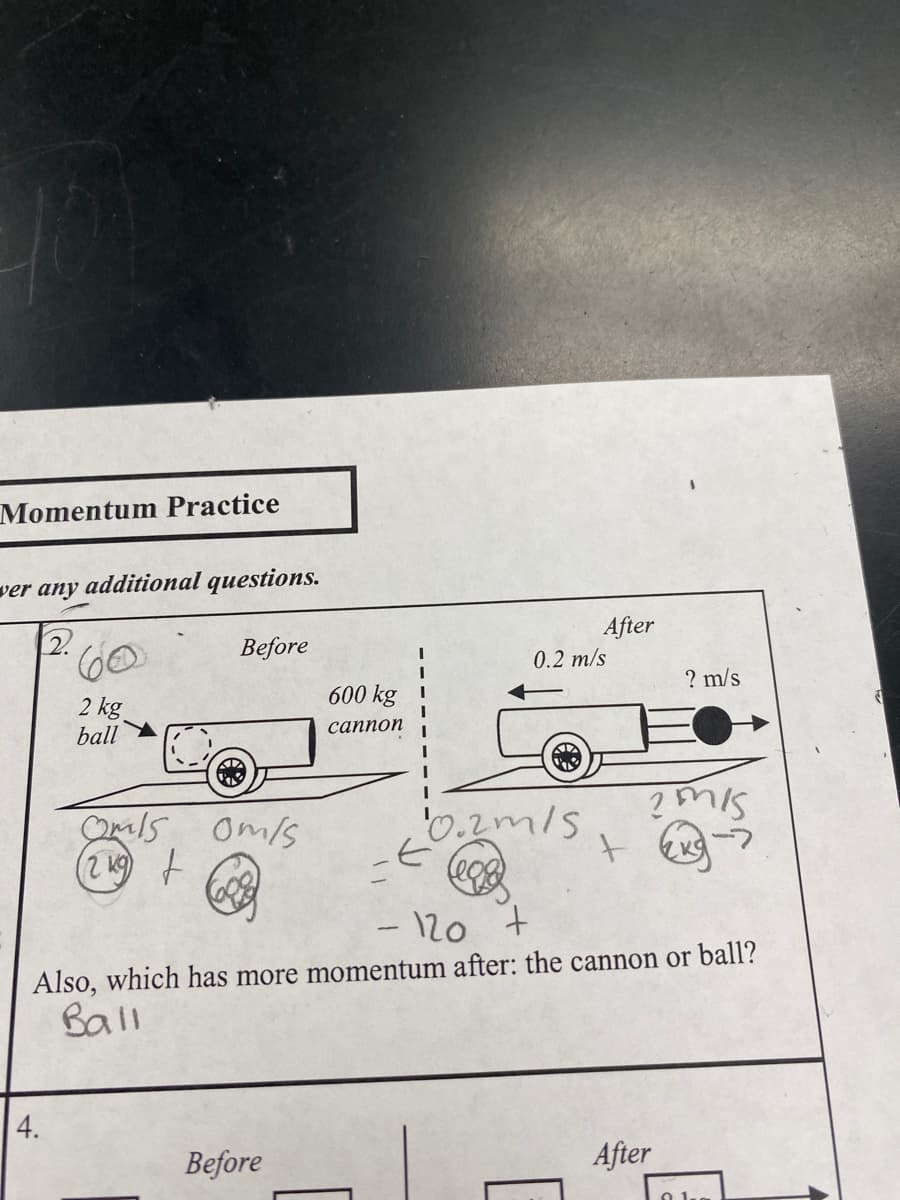 10
Momentum Practice
ver any additional questions.
2.
2 kg
ball
4.
Before
Omls 0m/s
(219) t
600 kg
cannon
Before
10.2m/s
-E
After
0.2 m/s
+
- 120
+
Also, which has more momentum after: the cannon or ball?
Ball
? m/s
?Mis
-7
After