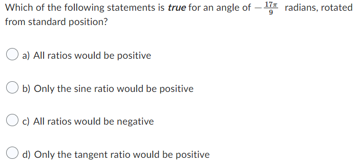 Which of the following statements is true for an angle of
17 radians, rotated
9
from standard position?
a) All ratios would be positive
b) Only the sine ratio would be positive
c) All ratios would be negative
d) Only the tangent ratio would be positive