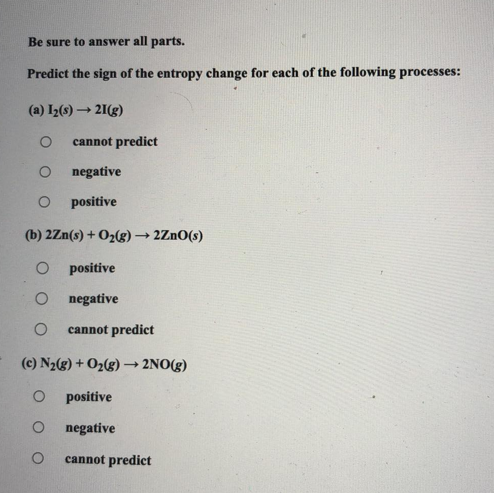 Be sure to answer all parts.
Predict the sign of the entropy change for each of the following processes:
(a) I₂(s) → 21(g)
cannot predict
negative
positive
(b) 2Zn(s) + O₂(g) → 2ZnO(s)
O
positive
negative
O cannot predict
(c) N₂(g) + O₂(g) → 2NO(g)
O
positive
negative
cannot predict