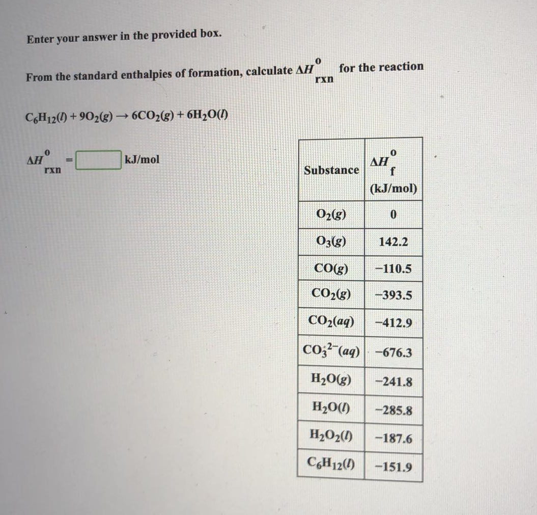 Enter your answer in the provided box.
0
From the standard enthalpies of formation, calculate AH
C6H12(0)+902(g) → 6CO₂(g) + 6H₂O(1)
ΔΗ
0
rxn
=
kJ/mol
rxn
for the reaction
Substance
AH
0
f
(kJ/mol)
O₂(g)
03(g)
CO(g) -110.5
CO₂(g) -393.5
CO2(aq) -412.9
CO3(aq) -676.3
H₂O(g) -241.8
H₂O(1) -285.8
H₂O2(1) -187.6
C6H12() -151.9
0
142.2