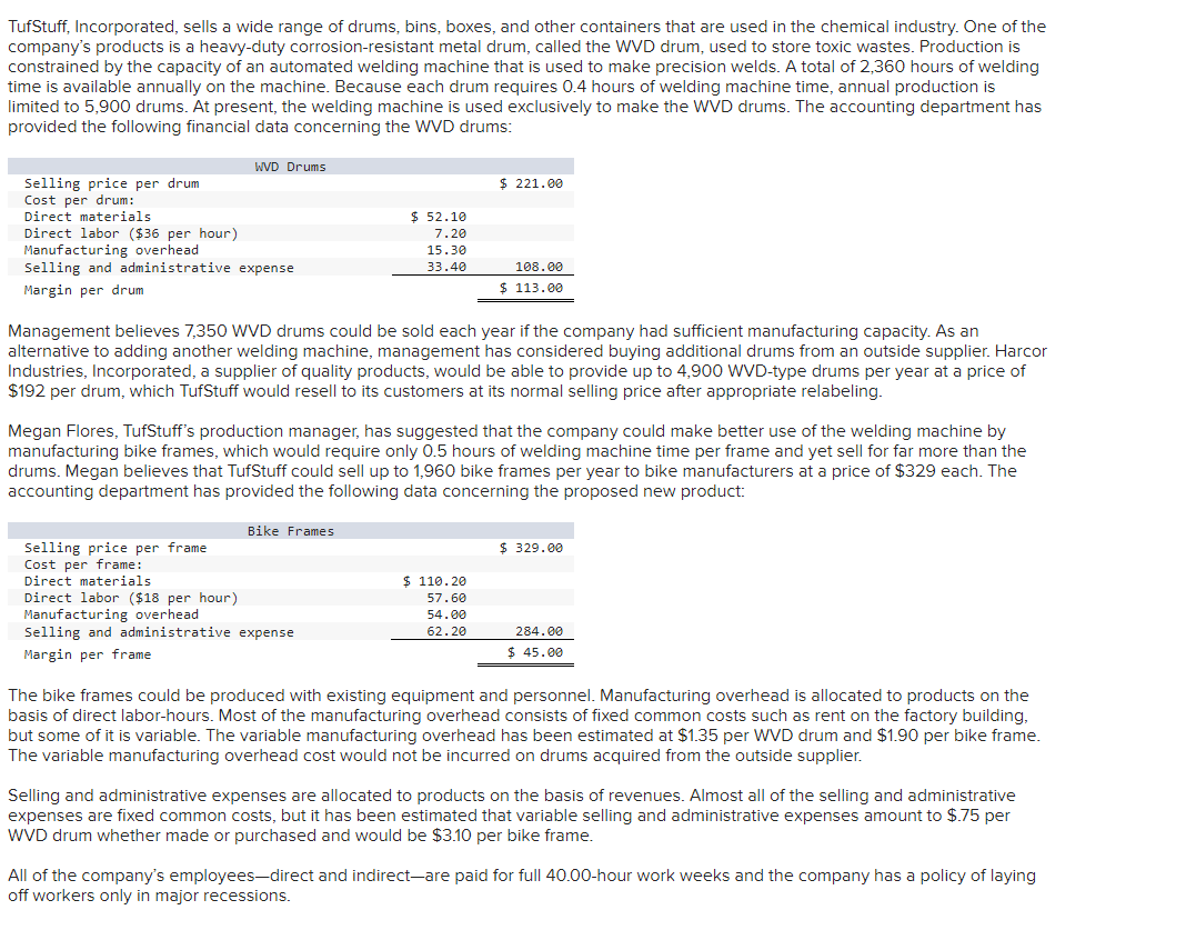 TufStuff, Incorporated, sells a wide range of drums, bins, boxes, and other containers that are used in the chemical industry. One of the
company's products is a heavy-duty corrosion-resistant metal drum, called the WVD drum, used to store toxic wastes. Production is
constrained by the capacity of an automated welding machine that is used to make precision welds. A total of 2,360 hours of welding
time is available annually on the machine. Because each drum requires 0.4 hours of welding machine time, annual production is
limited to 5,900 drums. At present, the welding machine is used exclusively to make the WVD drums. The accounting department has
provided the following financial data concerning the WVD drums:
WVD Drums
Selling price per drum
Cost per drum:
Direct materials
Direct labor ($36 per hour)
Manufacturing overhead
Selling and administrative expense
Margin per drum
Selling price per frame
Cost per frame:
Direct materials
Direct labor ($18 per hour)
$ 52.10
7.20
15.30
33.40
Management believes 7,350 WVD drums could be sold each year if the company had sufficient manufacturing capacity. As an
alternative to adding another welding machine, management has considered buying additional drums from an outside supplier. Harcor
Industries, Incorporated, a supplier of quality products, would be able to provide up to 4,900 WVD-type drums per year at a price of
$192 per drum, which TufStuff would resell to its customers at its normal selling price after appropriate relabeling.
Bike Frames
Megan Flores, TufStuff's production manager, has suggested that the company could make better use of the welding machine by
manufacturing bike frames, which would require only 0.5 hours of welding machine time per frame and yet sell for far more than the
drums. Megan believes that TufStuff could sell up to 1,960 bike frames per year to bike manufacturers at a price of $329 each. The
accounting department has provided the following data concerning the proposed new product:
Manufacturing overhead
Selling and administrative expense
Margin per frame
$ 221.00
108.00
$ 113.00
$110.20
57.60
54.00
62.20
$ 329.00
284.00
$ 45.00
The bike frames could be produced with existing equipment and personnel. Manufacturing overhead is allocated to products on the
basis of direct labor-hours. Most of the manufacturing overhead consists of fixed common costs such as rent on the factory building,
but some of it is variable. The variable manufacturing overhead has been estimated at $1.35 per WVD drum and $1.90 per bike frame.
The variable manufacturing overhead cost would not be incurred on drums acquired from the outside supplier.
Selling and administrative expenses are allocated to products on the basis of revenues. Almost all of the selling and administrative
expenses are fixed common costs, but it has been estimated that variable selling and administrative expenses amount to $.75 per
WVD drum whether made or purchased and would be $3.10 per bike frame.
All of the company's employees-direct and indirect-are paid for full 40.00-hour work weeks and the company has a policy of laying
off workers only in major recessions.