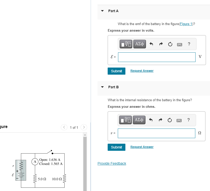 gure
www.i
A
www
Open: 1.636 A
Closed: 1.565 A
5.0 Ω
10.02
1 of 1
Part A
Express your answer in volts.
ε =
What is the emf of the battery in the figure (Figure 1)?
Submit
Part B
r =
195| ΑΣΦ
Submit
Request Answer
What is the internal resistance of the battery in the figure?
Express your answer in ohms.
IVE ΑΣΦ
Provide Feedback
www.
P
Request Answer
?
www.
?
V
Ω