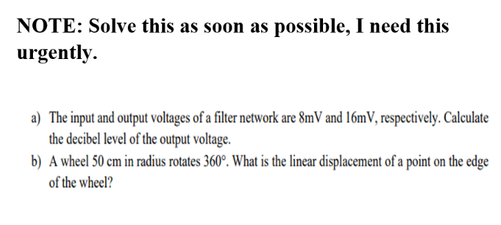 NOTE: Solve this as soon as possible, I need this
urgently.
a) The input and output voltages of a filter network are 8mV and 16mV, respectively. Calculate
the decibel level of the output voltage.
b) A wheel 50 cm in radius rotates 360°. What is the linear displacement of a point on the edge
of the wheel?
