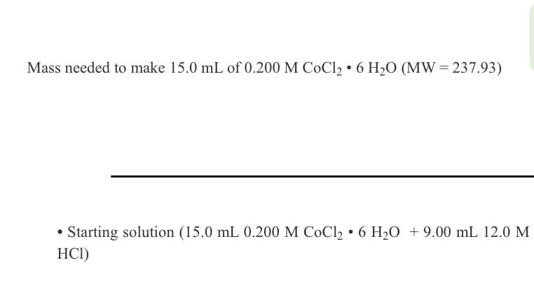 Mass needed to make 15.0 mL of 0.200 M CoCl₂6 H₂O (MW=237.93)
●
• Starting solution (15.0 mL 0.200 M CoCl₂ 6 H₂O + 9.00 mL 12.0 M
HCI)