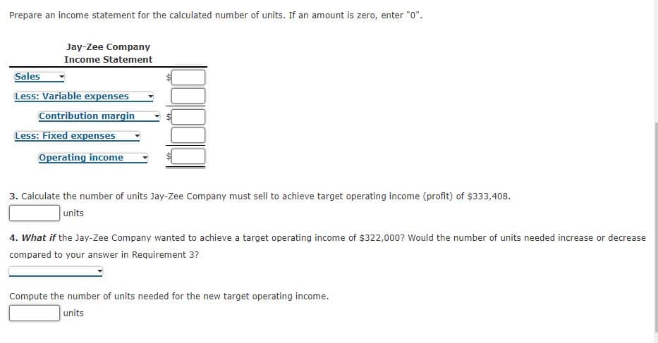 Prepare an income statement for the calculated number of units. If an amount is zero, enter "0".
Jay-Zee Company
Income Statement
Sales
Less: Variable expenses
Contribution margin
Less: Fixed expenses
Operating income
3. Calculate the number of units Jay-Zee Company must sell to achieve target operating income (profit) of $333,408.
units
4. What if the Jay-Zee Company wanted to achieve a target operating income of $322,000? Would the number of units needed increase or decrease
compared to your answer in Requirement 3?
Compute the number of units needed for the new target operating income.
units
