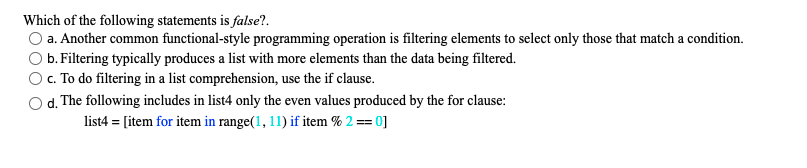 Which of the following statements is false?.
a. Another common functional-style programming operation is filtering elements to select only those that match a condition.
b. Filtering typically produces a list with more elements than the data being filtered.
c. To do filtering in a list comprehension, use the if clause.
d. The following includes in list4 only the even values produced by the for clause:
list4 = [item for item in range(1, 11) if item % 2 == 0]
