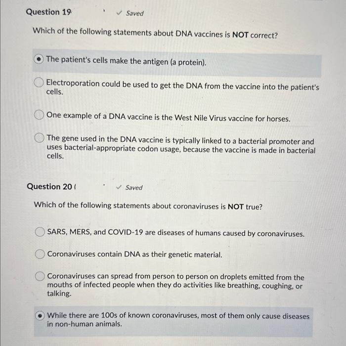 Question 19
Which of the following statements about DNA vaccines is NOT correct?
Saved
The patient's cells make the antigen (a protein).
Electroporation could be used to get the DNA from the vaccine into the patient's
cells.
One example of a DNA vaccine is the West Nile Virus vaccine for horses.
The gene used in the DNA vaccine is typically linked to a bacterial promoter and
uses bacterial-appropriate codon usage, because the vaccine is made in bacterial
cells.
Question 20 (
Which of the following statements about coronaviruses is NOT true?
Saved
SARS, MERS, and COVID-19 are diseases of humans caused by coronaviruses.
Coronaviruses contain DNA as their genetic material.
O Coronaviruses can spread from person to person on droplets emitted from the
mouths of infected people when they do activities like breathing, coughing, or
talking.
While there are 100s of known coronaviruses, most of them only cause diseases
in non-human animals.