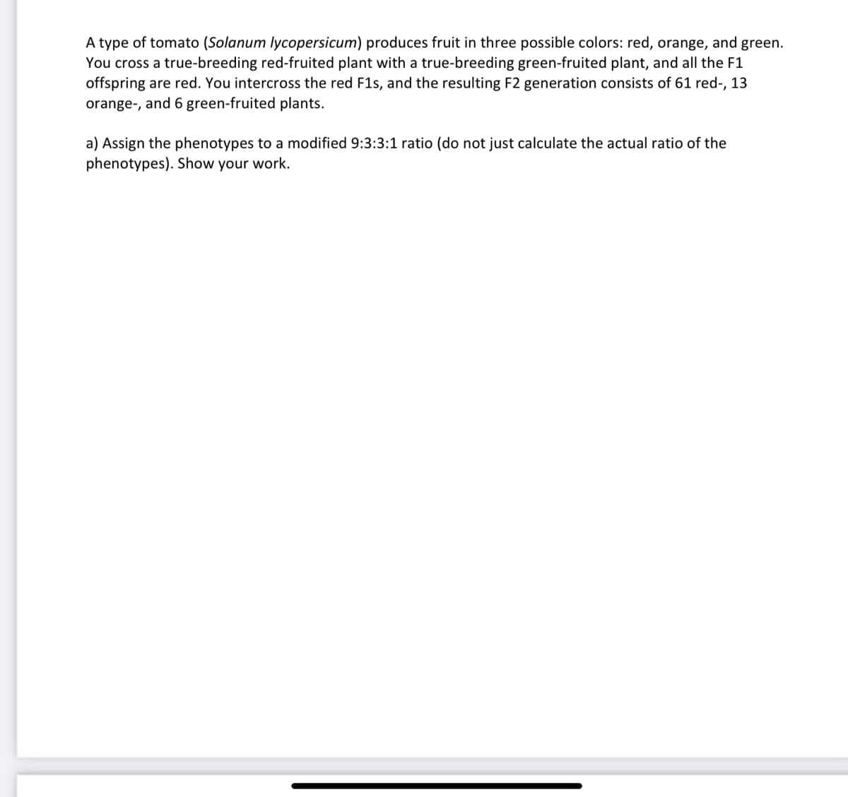 A type of tomato (Solanum lycopersicum) produces fruit in three possible colors: red, orange, and green.
You cross a true-breeding red-fruited plant with a true-breeding green-fruited plant, and all the F1
offspring are red. You intercross the red F1s, and the resulting F2 generation consists of 61 red-, 13
orange-, and 6 green-fruited plants.
a) Assign the phenotypes to a modified 9:3:3:1 ratio (do not just calculate the actual ratio of the
phenotypes). Show your work.
