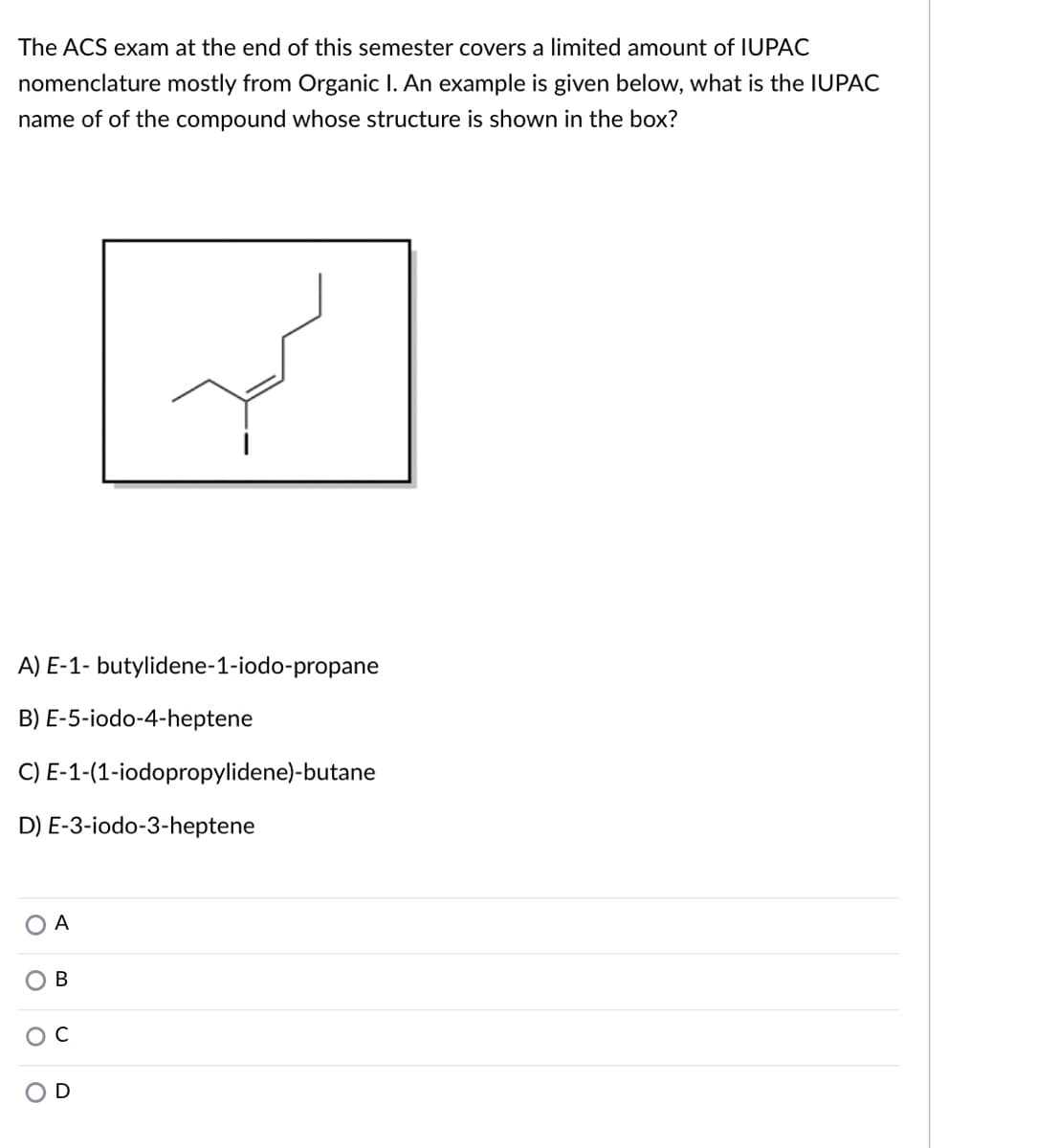 The ACS exam at the end of this semester covers a limited amount of IUPAC
nomenclature mostly from Organic I. An example is given below, what is the IUPAC
name of of the compound whose structure is shown in the box?
A) E-1- butylidene-1-iodo-propane
B) E-5-iodo-4-heptene
C) E-1-(1-iodopropylidene)-butane
D) E-3-iodo-3-heptene
A
В
