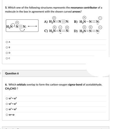 5. Which one of the following structures represents the resonance contributor of a
molecule in the box in agreement with the shown curved arrows?
A) H,N=N=N: B) H,N-N=N:
H,NN
C) H,N=N=N: D) H,N=N=N:
OA
OB
OD
Question 6
6. Which orbitals overlap to form the carbon-oxygen sigma-bond of acetaldehyde,
CH;CHO ?
O sp+ sp
O sp+ sp
O sp+ sp
O spt sp
