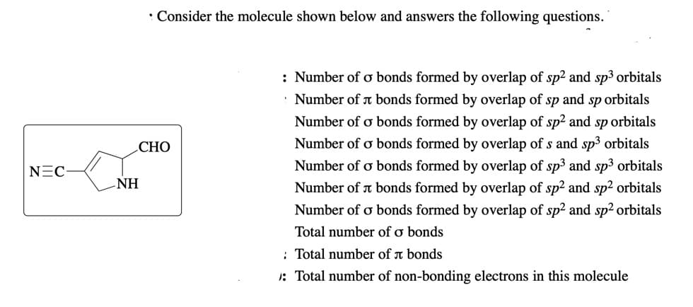 • Consider the molecule shown below and answers the following questions.
: Number of ơ bonds formed by overlap of sp² and sp3 orbitals
Number of r bonds formed by overlap of sp and sp orbitals
Number of o bonds formed by overlap of sp² and sp orbitals
СНО
Number of o bonds formed by overlap of s and sp³ orbitals
Number of o bonds formed by overlap of sp3 and sp3 orbitals
Number of a bonds formed by overlap of sp² and sp2 orbitals
Number of o bonds formed by overlap of sp² and sp2 orbitals
NEC-
NH
Total number of ơ bonds
: Total number of a bonds
1: Total number of non-bonding electrons in this molecule
