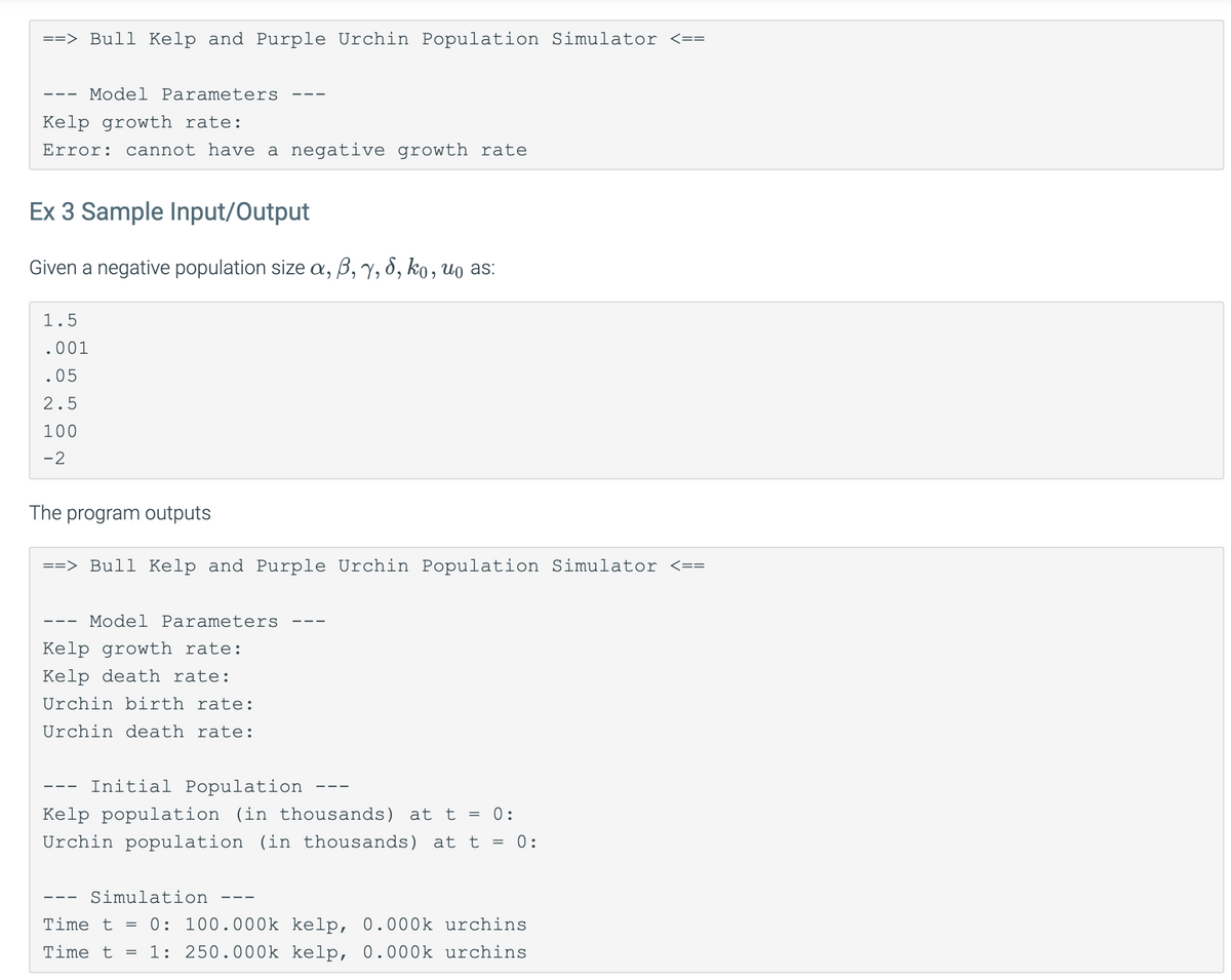 ==> Bull Kelp and Purple Urchin Population Simulator <==
Kelp growth rate:
Error: cannot have a negative growth rate
Model Parameters
Ex 3 Sample Input/Output
Given a negative population size a, ß, y, S, ko, uo as:
1.5
.001
.05
2.5
100
-2
The program outputs
==> Bull Kelp and Purple Urchin Population Simulator <==
Model Parameters
Kelp growth rate:
Kelp death rate:
Urchin birth rate:
Urchin death rate:
Initial Population
Kelp population (in thousands) at t = 0:
Urchin population (in thousands) at t = 0:
Simulation
Time t = 0: 100.000k kelp, 0.000k urchins
Time t
1: 250.000k kelp, 0.000k urchins
=