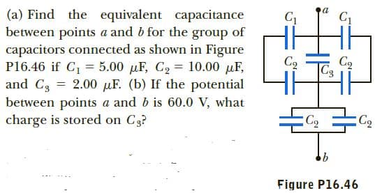 Hi
(a) Find the equivalent capacitance
between points a and b for the group of
capacitors connected as shown in Figure
P16.46 if C, = 5.00 µF, C2 = 10.00 µF,
and C3 = 2.00 µF. (b) If the potential
between points a and b is 60.0 V, what
charge is stored on C3?
Cq
|C3
C2
Figure P16.46
