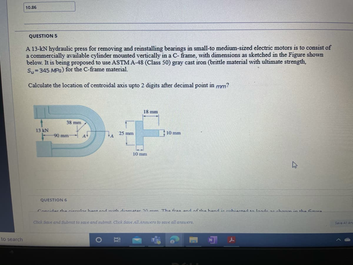 10.86
QUESTION 5
A 13-kN hydraulic press for removing and reinstalling bearings in small-to medium-sized electric motors is to consist of
a commercially available cylinder mounted vertically in a C- frame, with dimensions as sketched in the Figure shown
below. It is being proposed to use ASTM A-48 (Class 50) gray cast iron (brittle material with ultimate strength,
Su=345 MPa) for the C-frame material.
Calculate the location of centroidal axis upto 2 digits after decimal point in mm?
18 mm
38 mm
13 kN
25 mm
10 mm
-90 mm
At
10 mm
QUESTION 6
Conrider the rireular hant rod with dinmater 20 mm The fraa and of +ha hand is euhiactad to loads as choun in the fimura
Click Save and Submit to save and submit. Click Save All Answers to save all answers.
Save All An
to search
