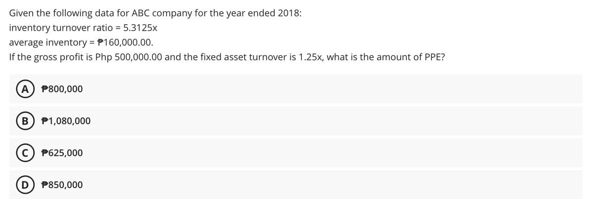 Given the following data for ABC company for the year ended 2018:
inventory turnover ratio =
5.3125x
average inventory = P160,000.00.
If the gross profit is Php 500,000.00 and the fixed asset turnover is 1.25x, what is the amount of PPE?
A P800,000
P1,080,000
c) P625,000
P850,000
