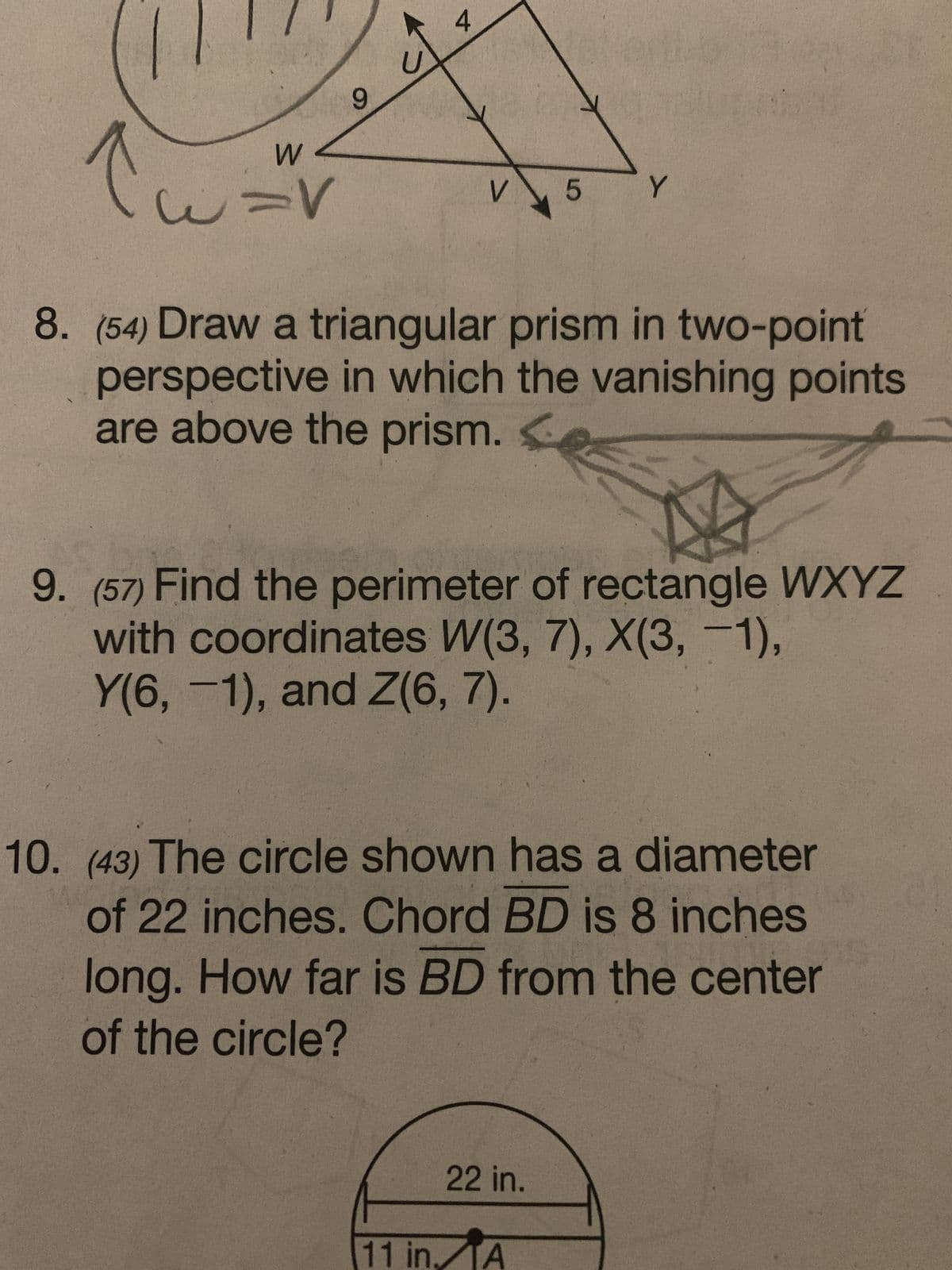 tu
W
U=V
9
4
V 5 Y
8. (54) Draw a triangular prism in two-point
perspective in which the vanishing points
are above the prism.
9. (57) Find the perimeter of rectangle WXYZ
with coordinates W(3, 7), X(3, -1),
Y(6, -1), and Z(6, 7).
10. (43) The circle shown has a diameter
of 22 inches. Chord BD is 8 inches
long. How far is BD from the center
of the circle?
22 in.
11 in. A