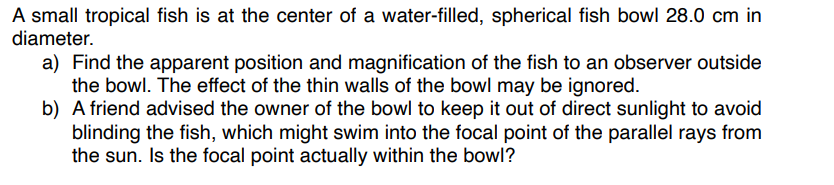 A small tropical fish is at the center of a water-filled, spherical fish bowl 28.0 cm in
diameter.
a) Find the apparent position and magnification of the fish to an observer outside
the bowl. The effect of the thin walls of the bowl may be ignored.
b) A friend advised the owner of the bowl to keep it out of direct sunlight to avoid
blinding the fish, which might swim into the focal point of the parallel rays from
the sun. Is the focal point actually within the bowl?