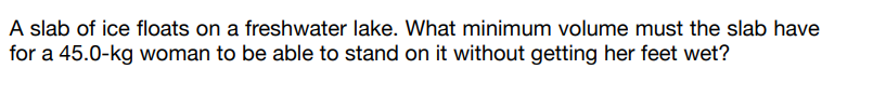 A slab of ice floats on a freshwater lake. What minimum volume must the slab have
for a 45.0-kg woman to be able to stand on it without getting her feet wet?