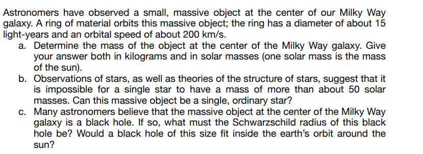 Astronomers have observed a small, massive object at the center of our Milky Way
galaxy. A ring of material orbits this massive object; the ring has a diameter of about 15
light-years and an orbital speed of about 200 km/s.
a. Determine the mass of the object at the center of the Milky Way galaxy. Give
your answer both in kilograms and in solar masses (one solar mass is the mass
of the sun).
b. Observations of stars, as well as theories of the structure of stars, suggest that it
is impossible for a single star to have a mass of more than about 50 solar
masses. Can this massive object be a single, ordinary star?
c. Many astronomers believe that the massive object at the center of the Milky Way
galaxy is a black hole. If so, what must the Schwarzschild radius of this black
hole be? Would a black hole of this size fit inside the earth's orbit around the
sun?