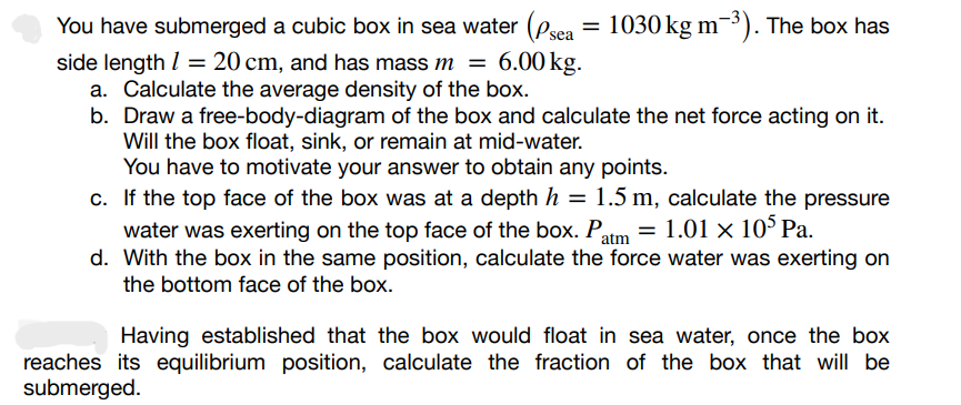 You have submerged a cubic box in sea water (Psea = 1030 kg m-³). The box has
side length 1 = 20 cm, and has mass m = 6.00 kg.
a. Calculate the average density of the box.
b. Draw a free-body-diagram of the box and calculate the net force acting on it.
Will the box float, sink, or remain at mid-water.
You have to motivate your answer to obtain any points.
c. If the top face of the box was at a depth h = 1.5 m, calculate the pressure
water was exerting on the top face of the box. Patm = 1.01 × 105 Pa.
d. With the box in the same position, calculate the force water was exerting on
the bottom face of the box.
Having established that the box would float in sea water, once the box
reaches its equilibrium position, calculate the fraction of the box that will be
submerged.