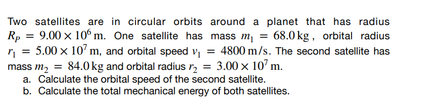 Two satellites are in circular orbits around a planet that has radius
Rp = 9.00 x 106 m. One satellite has mass m₁ = 68.0 kg, orbital radius
r₁ = 5.00 × 107 m, and orbital speed v₁ = 4800 m/s. The second satellite has
mass m₂ = 84.0 kg and orbital radius 12 = 3.00 x 107 m.
a. Calculate the orbital speed of the second satellite.
b. Calculate the total mechanical energy of both satellites.