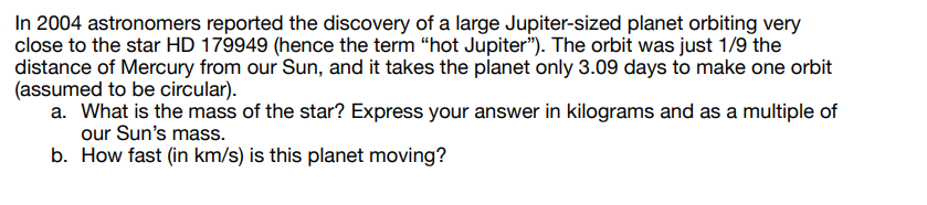 In 2004 astronomers reported the discovery of a large Jupiter-sized planet orbiting very
close to the star HD 179949 (hence the term "hot Jupiter"). The orbit was just 1/9 the
distance of Mercury from our Sun, and it takes the planet only 3.09 days to make one orbit
(assumed to be circular).
a. What is the mass of the star? Express your answer in kilograms and as a multiple of
our Sun's mass.
b. How fast (in km/s) is this planet moving?