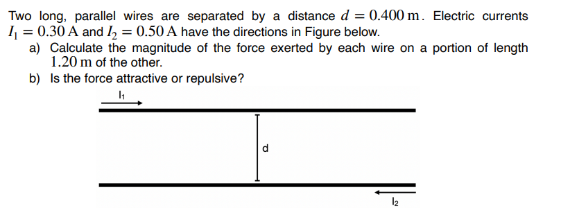 Two long, parallel wires are separated by a distance d = 0.400 m. Electric currents
I₁ = 0.30 A and I₂ = 0.50 A have the directions in Figure below.
a) Calculate the magnitude of the force exerted by each wire on a portion of length
1.20 m of the other.
Is the force attractive or repulsive?
1₁
b)
d
12