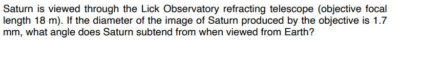 Saturn is viewed through the Lick Observatory refracting telescope (objective focal
length 18 m). If the diameter of the image of Saturn produced by the objective is 1.7
mm, what angle does Saturn subtend from when viewed from Earth?