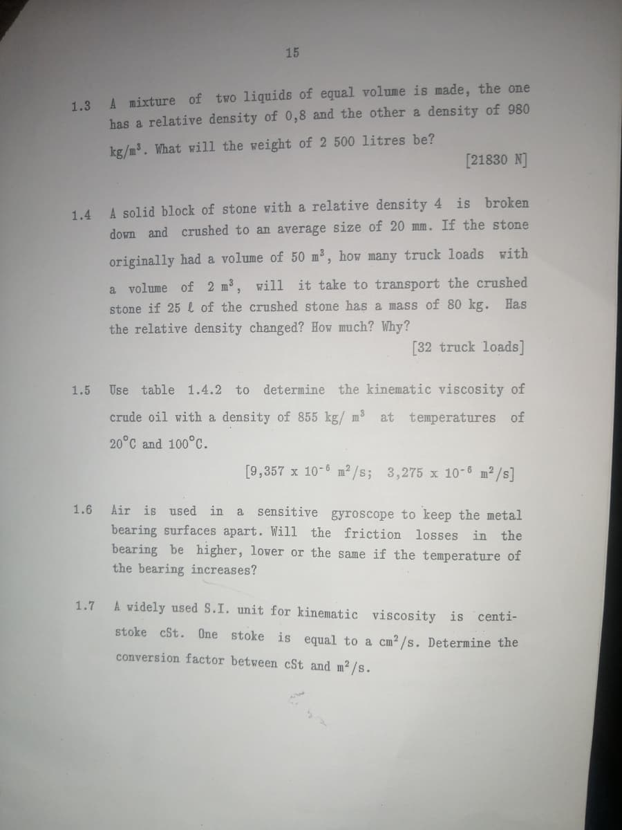 1.3
A mixture of two liquids of equal volume is made, the one
has a relative density of 0,8 and the other a density of 980
kg/m³. What will the weight of 2 500 litres be?
1.4
1.5
1.6
15
1.7
[21830 N]
A solid block of stone with a relative density 4 is broken
down and crushed to an average size of 20 mm. If the stone
originally had a volume of 50 m³, how many truck loads with
a volume of 2 m³, will it take to transport the crushed
stone if 25 of the crushed stone has a mass of 80 kg. Has
the relative density changed? How much? Why?
[32 truck loads]
Use table 1.4.2 to determine the kinematic viscosity of
crude oil with a density of 855 kg/ m³ at temperatures of
20°C and 100°C.
[9,357 x 10-6 m²/s; 3,275 x 10-6 m²/s]
Air is used in a sensitive gyroscope to keep the metal
bearing surfaces apart. Will the friction losses in the
bearing be higher, lower or the same if the temperature of
the bearing increases?
A widely used S.I. unit for kinematic viscosity is centi-
stoke cSt. One stoke is equal to a cm²/s. Determine the
conversion factor between cSt and m²/s.