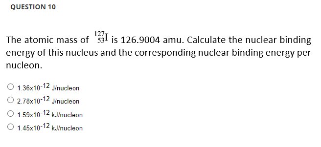 QUESTION 10
127
The atomic mass of 531 is 126.9004 amu. Calculate the nuclear binding
energy of this nucleus and the corresponding nuclear binding energy per
nucleon.
1.36x10-12 J/nucleon
O 2.78x10-12 J/nucleon
O 1.59x10-12 kJ/nucleon
O 1.45x10-12 kJ/nucleon