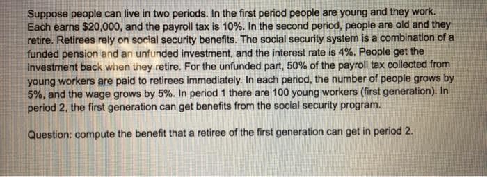 Suppose people can live in two periods. In the first period people are young and they work.
Each earns $20,000, and the payroll tax is 10%. In the second period, people are old and they
retire. Retirees rely on social security benefits. The social security system is a combination of a
funded pension and an unfunded investment, and the interest rate is 4%. People get the
investment back when they retire. For the unfunded part, 50% of the payroll tax collected from
young workers are paid to retirees immediately. In each period, the number of people grows by
5%, and the wage grows by 5%. In period 1 there are 100 young workers (first generation). In
period 2, the first generation can get benefits from the social security program.
Question: compute the benefit that a retiree of the first generation can get in period 2.
