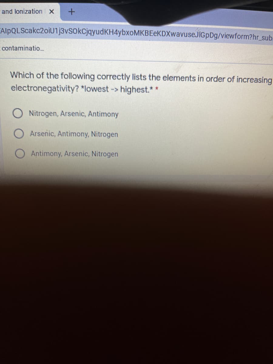 and lonization X
FAlpQLScakc2oiU1j3vSokCjqyudKH4ybxoMKBEeKDXwavuseJIGpDg/viewform?hr_suba
contaminatio..
Which of the following correctly lists the elements in order of increasing
electronegativity? *lowest ->
highest.*
Nitrogen, Arsenic, Antimony
Arsenic, Antimony, Nitrogen
Antimony, Arsenic, Nitrogen
