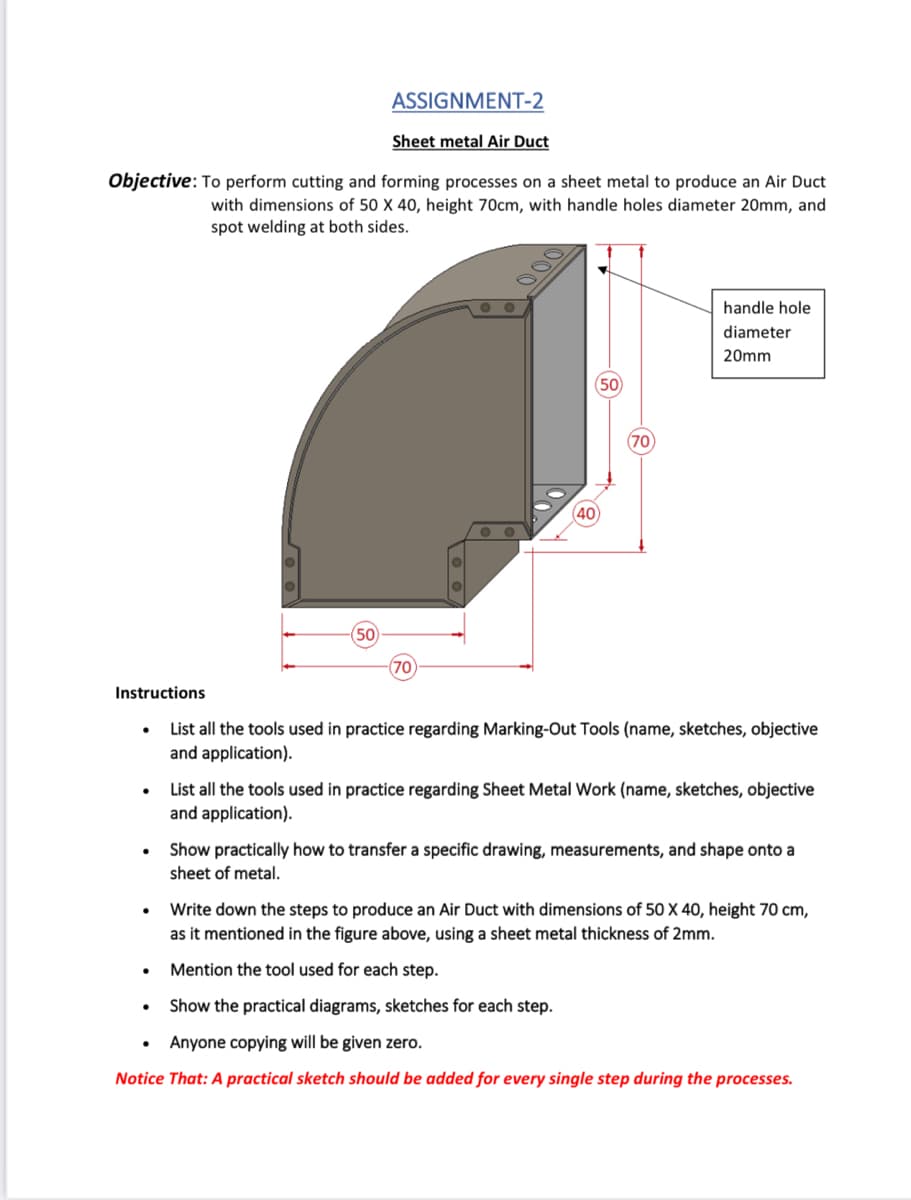 ASSIGNMENT-2
Sheet metal Air Duct
Objective: To perform cutting and forming processes on a sheet metal to produce an Air Duct
with dimensions of 50 X 40, height 70cm, with handle holes diameter 20mm, and
spot welding at both sides.
handle hole
diameter
20mm
50
(70
40
50
Instructions
List all the tools used in practice regarding Marking-Out Tools (name, sketches, objective
and application).
List all the tools used in practice regarding Sheet Metal Work (name, sketches, objective
and application).
Show practically how to transfer a specific drawing, measurements, and shape onto a
sheet of metal.
Write down the steps to produce an Air Duct with dimensions of 50 X 40, height 70 cm,
as it mentioned in the figure above, using a sheet metal thickness of 2mm.
Mention the tool used for each step.
Show the practical diagrams, sketches for each step.
Anyone copying will be given zero.
Notice That: A practical sketch should be added for every single step during the processes.
