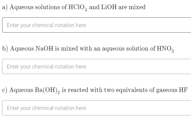 a) Aqueous solutions of HC10, and LiOH are mixed
Enter your chemical notation here
b) Aqueous NaOH is mixed with an aqueous solution of HNO,
Enter your chemical notation here
c) Aqueous Ba(OH), is reacted with two equivalents of gaseous HF
Enter your chemical notation here
