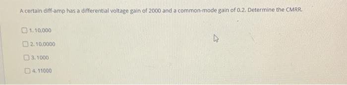 A certain diff-amp has a differential voltage gain of 2000 and a common-mode gain of 0.2. Determine the CMRR.
1, 10,000
O2.10,0000
O3.1000
04. 11000
