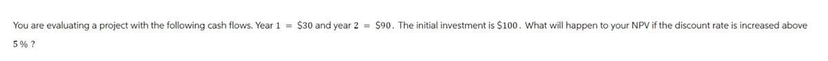 You are evaluating a project with the following cash flows. Year 1
5% ?
=
$30 and year 2
=
$90. The initial investment is $100. What will happen to your NPV if the discount rate is increased above