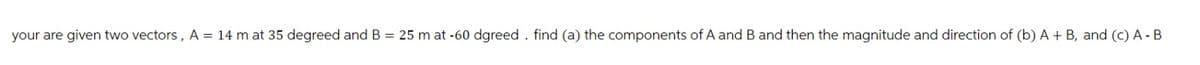 your are given two vectors, A = 14 m at 35 degreed and B = 25 m at -60 dgreed. find (a) the components of A and B and then the magnitude and direction of (b) A + B, and (c) A - B