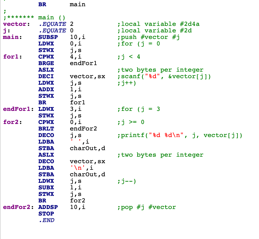 BR
main
;******* main ()
.EQUATE 2
.EQUATE O
10,i
0,i
j,s
4,i
;local variable #2d4a
;local variable #2d
;push #vector #j
; for (j = 0
vector:
j:
main:
SUBSP
LDWX
STWX
forl:
CPWX
¡j < 4
BRGE
endForl
; two bytes per integer
;scanf ("%d", &vector[j])
¡j++)
ASLX
DECI
vector,sx
j,s
1,i
j,s
forl
LDWX
ADDX
STWX
BR
endForl: LDWX
3,i
j,s
0,i
endFor2
;for (j = 3
STWX
for2:
СРИХ
¡j >= 0
BRLT
j,s
,i
charout,d
DECO
;printf("%d %d\n", j, vector[j])
LDBA
STBA
ASLX
; two bytes per integer
DECO
vector,sx
'\n',i
charout,d
j,s
1,i
j,s
for2
LDBA
STBA
LDWX
¡j--)
SUBX
STWX
BR
endFor2: ADDSP
10,i
¡pop #j #vector
STOP
. END
