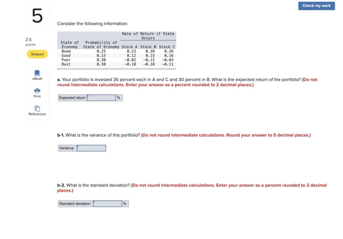 2.5
5
Consider the following information:
State of
points
Economy
Boom
Skipped
Good
Poor
Bust
eBook
Rate of Return if State
Occurs
Probability of
State of Economy Stock A Stock B Stock C
0.25
0.23
0.39
0.26
0.15
0.30
0.12
-0.02
0.30
0.15
-0.12
-0.18 -0.18
0.16
-0.03
-0.11
Check my work
a. Your portfolio is invested 35 percent each in A and C and 30 percent in B. What is the expected return of the portfolio? (Do not
round intermediate calculations. Enter your answer as a percent rounded to 2 decimal places.)
Print
Expected return
References
%
b-1. What is the variance of this portfolio? (Do not round intermediate calculations. Round your answer to 5 decimal places.)
Variance
b-2. What is the standard deviation? (Do not round intermediate calculations. Enter your answer as a percent rounded to 2 decimal
places.)
Standard deviation
%