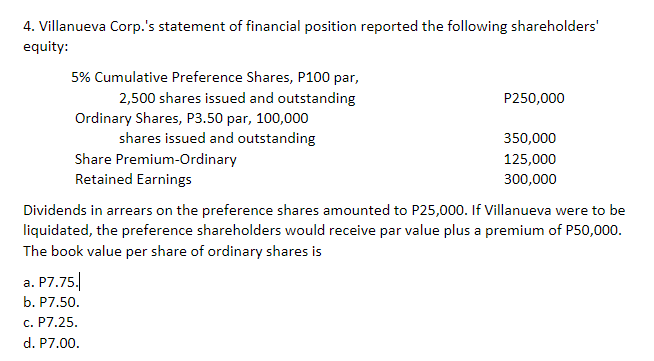 4. Villanueva Corp.'s statement of financial position reported the following shareholders'
equity:
5% Cumulative Preference Shares, P100 par,
2,500 shares issued and outstanding
Ordinary Shares, P3.50 par, 100,000
shares issued and outstanding
Share Premium-Ordinary
Retained Earnings
P250,000
350,000
125,000
300,000
Dividends in arrears on the preference shares amounted to P25,000. If Villanueva were to be
liquidated, the preference shareholders would receive par value plus a premium of P50,000.
The book value per share of ordinary shares is
a. P7.75.
b. P7.50.
c. P7.25.
d. P7.00.