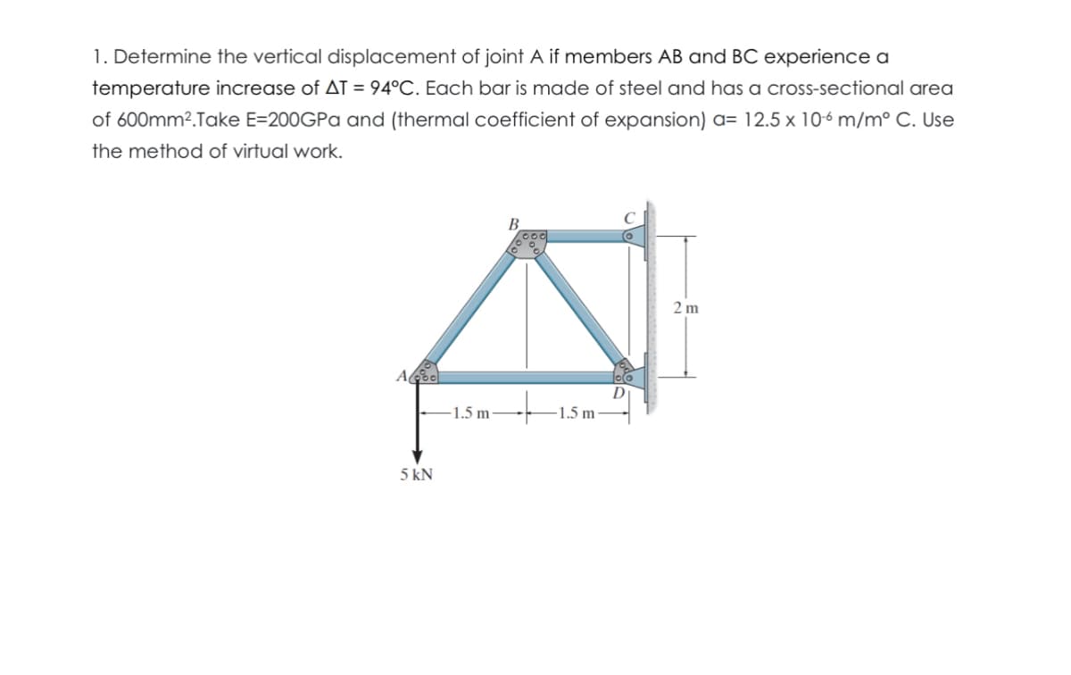 1. Determine the vertical displacement of joint A if members AB and BC experience a
temperature increase of AT = 94°C. Each bar is made of steel and has a cross-sectional area
of 600mm².Take E=200GPa and (thermal coefficient of expansion) a= 12.5 x 106 m/m° C. Use
the method of virtual work.
Abo
5 kN
B
-1.5 m
1.5 m
2 m