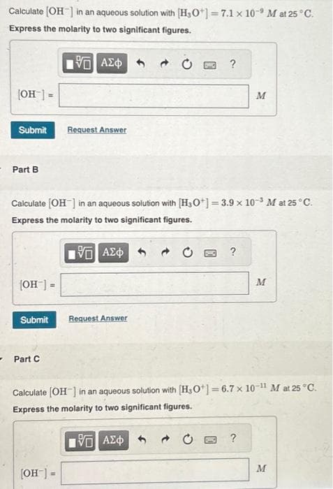 Calculate [OH-] in an aqueous solution with [H3O+] = 7.1 x 10 M at 25°C.
Express the molarity to two significant figures.
195] ΑΣΦ
[OH-] =
Submit Request Answer
- Part B
[OH-] =
Calculate [OH-] in an aqueous solution with [H3O+] = 3.9 x 10-3 M at 25 °C.
Express the molarity to two significant figures.
5 ΑΣΦ
Submit Request Answer
Part C
?
→
[OH-] =
?
M
Calculate [OH-] in an aqueous solution with [H3O+] = 6.7 x 10-11 M at 25 °C.
Express the molarity to two significant figures.
15. ΑΣΦΑ
?
M
M