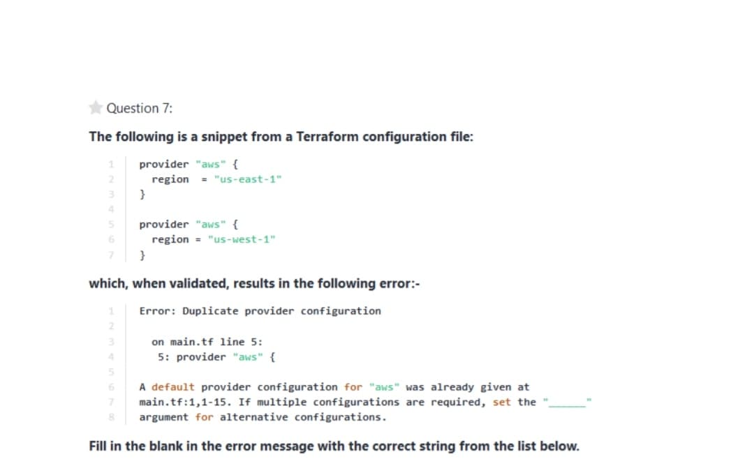 Question 7:
The following is a snippet from a Terraform configuration file:
provider "aws" {
region
}
= "us-east-1"
3.
4
50
provider "aws" {
region = "us-west-1"
7
}
which, when validated, results in the following error:-
Error: Duplicate provider configuration
2.
on main.tf line 5:
5: provider "aws" {
3
4
A default provider configuration for "aws" was already given at
7.
main.tf:1,1-15. If multiple configurations are required, set the
argument for alternative configurations.
Fill in the blank in the error message with the correct string from the list below.
