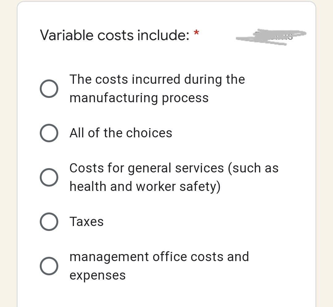 Variable costs include: *
O
The costs incurred during the
manufacturing process
All of the choices
Costs for general services (such as
health and worker safety)
O Taxes
O
management office costs and
expenses